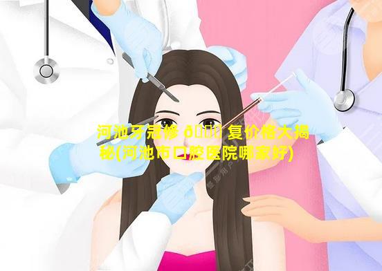 河池牙冠修 🐕 复价格大揭秘(河池市口腔医院哪家好)